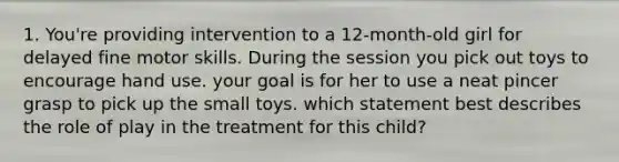 1. You're providing intervention to a 12-month-old girl for delayed fine motor skills. During the session you pick out toys to encourage hand use. your goal is for her to use a neat pincer grasp to pick up the small toys. which statement best describes the role of play in the treatment for this child?