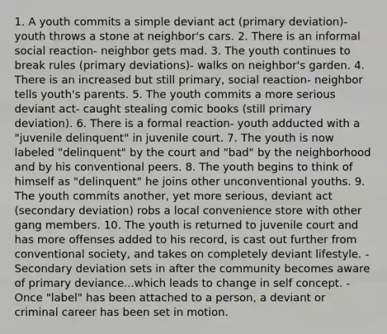 1. A youth commits a simple deviant act (primary deviation)- youth throws a stone at neighbor's cars. 2. There is an informal social reaction- neighbor gets mad. 3. The youth continues to break rules (primary deviations)- walks on neighbor's garden. 4. There is an increased but still primary, social reaction- neighbor tells youth's parents. 5. The youth commits a more serious deviant act- caught stealing comic books (still primary deviation). 6. There is a formal reaction- youth adducted with a "juvenile delinquent" in juvenile court. 7. The youth is now labeled "delinquent" by the court and "bad" by the neighborhood and by his conventional peers. 8. The youth begins to think of himself as "delinquent" he joins other unconventional youths. 9. The youth commits another, yet more serious, deviant act (secondary deviation) robs a local convenience store with other gang members. 10. The youth is returned to juvenile court and has more offenses added to his record, is cast out further from conventional society, and takes on completely deviant lifestyle. -Secondary deviation sets in after the community becomes aware of primary deviance...which leads to change in self concept. -Once "label" has been attached to a person, a deviant or criminal career has been set in motion.