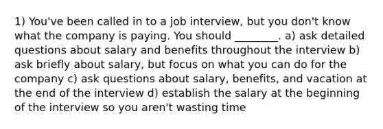 1) You've been called in to a job interview, but you don't know what the company is paying. You should ________. a) ask detailed questions about salary and benefits throughout the interview b) ask briefly about salary, but focus on what you can do for the company c) ask questions about salary, benefits, and vacation at the end of the interview d) establish the salary at the beginning of the interview so you aren't wasting time