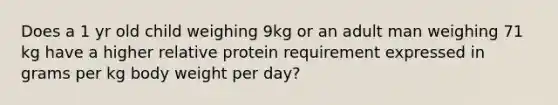 Does a 1 yr old child weighing 9kg or an adult man weighing 71 kg have a higher relative protein requirement expressed in grams per kg body weight per day?