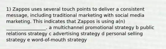 1) Zappos uses several touch points to deliver a consistent message, including traditional marketing with social media marketing. This indicates that Zappos is using a(n) _________________. a multichannel promotional strategy b public relations strategy c advertising strategy d personal selling strategy e word-of-mouth strategy