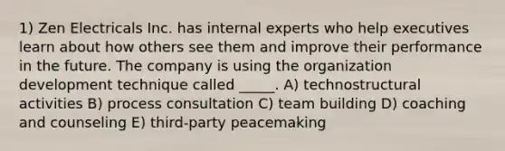 1) Zen Electricals Inc. has internal experts who help executives learn about how others see them and improve their performance in the future. The company is using the organization development technique called _____. A) technostructural activities B) process consultation C) team building D) coaching and counseling E) third-party peacemaking