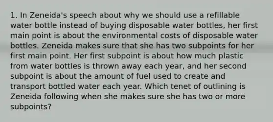 1. In Zeneida's speech about why we should use a refillable water bottle instead of buying disposable water bottles, her first main point is about the environmental costs of disposable water bottles. Zeneida makes sure that she has two subpoints for her first main point. Her first subpoint is about how much plastic from water bottles is thrown away each year, and her second subpoint is about the amount of fuel used to create and transport bottled water each year. Which tenet of outlining is Zeneida following when she makes sure she has two or more subpoints?