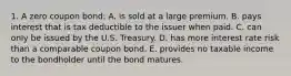 1. A zero coupon bond: A. is sold at a large premium. B. pays interest that is tax deductible to the issuer when paid. C. can only be issued by the U.S. Treasury. D. has more interest rate risk than a comparable coupon bond. E. provides no taxable income to the bondholder until the bond matures.