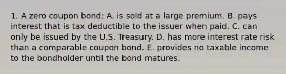 1. A zero coupon bond: A. is sold at a large premium. B. pays interest that is tax deductible to the issuer when paid. C. can only be issued by the U.S. Treasury. D. has more interest rate risk than a comparable coupon bond. E. provides no taxable income to the bondholder until the bond matures.