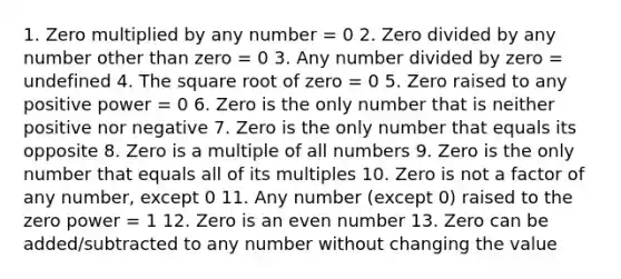 1. Zero multiplied by any number = 0 2. Zero divided by any number other than zero = 0 3. Any number divided by zero = undefined 4. The square root of zero = 0 5. Zero raised to any positive power = 0 6. Zero is the only number that is neither positive nor negative 7. Zero is the only number that equals its opposite 8. Zero is a multiple of all numbers 9. Zero is the only number that equals all of its multiples 10. Zero is not a factor of any number, except 0 11. Any number (except 0) raised to the zero power = 1 12. Zero is an <a href='https://www.questionai.com/knowledge/ki4hctpp5V-even-number' class='anchor-knowledge'>even number</a> 13. Zero can be added/subtracted to any number without changing the value