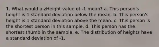 1. What would a zHeight value of -1 mean? a. This person's height is 1 standard deviation below the mean. b. This person's height is 1 standard deviation above the mean. c. This person is the shortest person in this sample. d. This person has the shortest thumb in the sample. e. The distribution of heights have a standard deviation of -1.