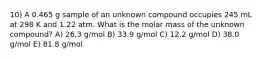 10) A 0.465 g sample of an unknown compound occupies 245 mL at 298 K and 1.22 atm. What is the molar mass of the unknown compound? A) 26.3 g/mol B) 33.9 g/mol C) 12.2 g/mol D) 38.0 g/mol E) 81.8 g/mol