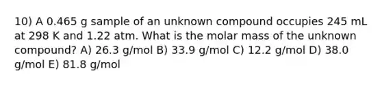 10) A 0.465 g sample of an unknown compound occupies 245 mL at 298 K and 1.22 atm. What is the molar mass of the unknown compound? A) 26.3 g/mol B) 33.9 g/mol C) 12.2 g/mol D) 38.0 g/mol E) 81.8 g/mol