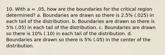 10. With a = .05, how are the boundaries for the critical region determined? a. Boundaries are drawn so there is 2.5% (.025) in each tail of the distribution. b. Boundaries are drawn so there is 5% (.05) in each tail of the distribution. c. Boundaries are drawn so there is 10% (.10) in each tail of the distribution. d. Boundaries are drawn so there is 5% (.05) in the center of the distribution.