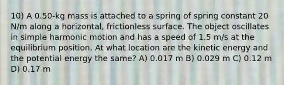 10) A 0.50-kg mass is attached to a spring of spring constant 20 N/m along a horizontal, frictionless surface. The object oscillates in simple harmonic motion and has a speed of 1.5 m/s at the equilibrium position. At what location are the kinetic energy and the potential energy the same? A) 0.017 m B) 0.029 m C) 0.12 m D) 0.17 m