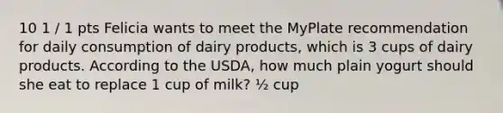 10 1 / 1 pts Felicia wants to meet the MyPlate recommendation for daily consumption of dairy products, which is 3 cups of dairy products. According to the USDA, how much plain yogurt should she eat to replace 1 cup of milk? ½ cup