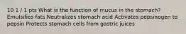 10 1 / 1 pts What is the function of mucus in the stomach? Emulsifies fats Neutralizes stomach acid Activates pepsinogen to pepsin Protects stomach cells from gastric juices