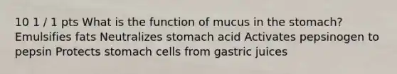 10 1 / 1 pts What is the function of mucus in the stomach? Emulsifies fats Neutralizes stomach acid Activates pepsinogen to pepsin Protects stomach cells from gastric juices