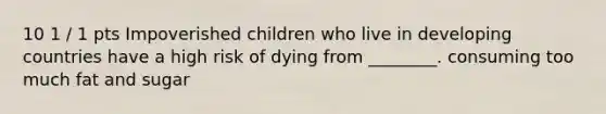 10 1 / 1 pts Impoverished children who live in developing countries have a high risk of dying from ________. consuming too much fat and sugar