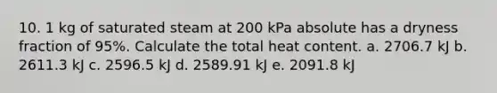 10. 1 kg of saturated steam at 200 kPa absolute has a dryness fraction of 95%. Calculate the total heat content. a. 2706.7 kJ b. 2611.3 kJ c. 2596.5 kJ d. 2589.91 kJ e. 2091.8 kJ