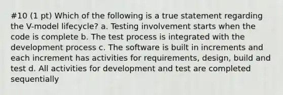 #10 (1 pt) Which of the following is a true statement regarding the V-model lifecycle? a. Testing involvement starts when the code is complete b. The test process is integrated with the development process c. The software is built in increments and each increment has activities for requirements, design, build and test d. All activities for development and test are completed sequentially