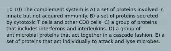 10 10) The complement system is A) a set of proteins involved in innate but not acquired immunity. B) a set of proteins secreted by cytotoxic T cells and other CD8 cells. C) a group of proteins that includes interferons and interleukins. D) a group of antimicrobial proteins that act together in a cascade fashion. E) a set of proteins that act individually to attack and lyse microbes.