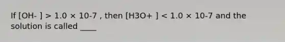 If [OH- ] > 1.0 × 10-7 , then [H3O+ ] < 1.0 × 10-7 and the solution is called ____