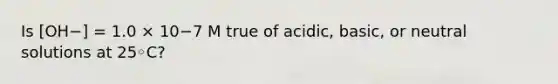 Is [OH−] = 1.0 × 10−7 M true of acidic, basic, or neutral solutions at 25◦C?