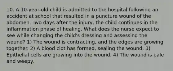 10. A 10-year-old child is admitted to the hospital following an accident at school that resulted in a puncture wound of the abdomen. Two days after the injury, the child continues in the inflammation phase of healing. What does the nurse expect to see while changing the child's dressing and assessing the wound? 1) The wound is contracting, and the edges are growing together. 2) A blood clot has formed, sealing the wound. 3) Epithelial cells are growing into the wound. 4) The wound is pale and weepy.