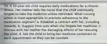 10. A 10-year-old child requires daily medications for a chronic illness. Her mother tells the nurse that the child continually forgets to take the medicine unless reminded. What nursing action is most appropriate to promote adherence to the medication regimen? a. Establish a contract with her, including rewards. b. Suggest time-outs when she forgets her medicine. c. Discuss with her mother the damaging effects of her rescuing the child. d. Ask the child to bring her medicine containers to each appointment so they can be counted.