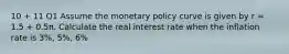 10 + 11 Q1 Assume the monetary policy curve is given by r = 1.5 + 0.5π. Calculate the real interest rate when the inflation rate is 3%, 5%, 6%