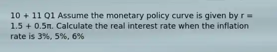 10 + 11 Q1 Assume the monetary policy curve is given by r = 1.5 + 0.5π. Calculate the real interest rate when the inflation rate is 3%, 5%, 6%