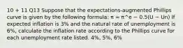 10 + 11 Q13 Suppose that the expectations-augmented Phillips curve is given by the following formula: π = π^e − 0.5(U − Un) If expected inflation is 3% and the natural rate of unemployment is 6%, calculate the inflation rate according to the Phillips curve for each unemployment rate listed. 4%, 5%, 6%