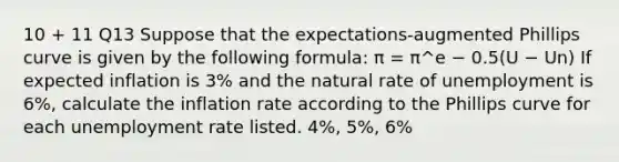 10 + 11 Q13 Suppose that the expectations-augmented Phillips curve is given by the following formula: π = π^e − 0.5(U − Un) If expected inflation is 3% and the natural rate of unemployment is 6%, calculate the inflation rate according to the Phillips curve for each unemployment rate listed. 4%, 5%, 6%