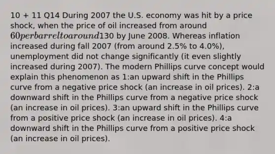 10 + 11 Q14 During 2007 the U.S. economy was hit by a price shock, when the price of oil increased from around 60 per barrel to around130 by June 2008. Whereas inflation increased during fall 2007 (from around 2.5% to 4.0%), unemployment did not change significantly (it even slightly increased during 2007). The modern Phillips curve concept would explain this phenomenon as 1:an upward shift in the Phillips curve from a negative price shock (an increase in oil prices). 2:a downward shift in the Phillips curve from a negative price shock (an increase in oil prices). 3:an upward shift in the Phillips curve from a positive price shock (an increase in oil prices). 4:a downward shift in the Phillips curve from a positive price shock (an increase in oil prices).