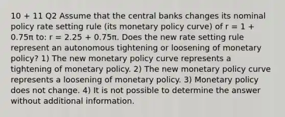 10 + 11 Q2 Assume that the central banks changes its nominal policy rate setting rule (its monetary policy curve) of r = 1 + 0.75π to: r = 2.25 + 0.75π. Does the new rate setting rule represent an autonomous tightening or loosening of monetary policy? 1) The new monetary policy curve represents a tightening of monetary policy. 2) The new monetary policy curve represents a loosening of monetary policy. 3) Monetary policy does not change. 4) It is not possible to determine the answer without additional information.