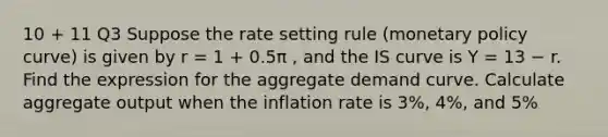 10 + 11 Q3 Suppose the rate setting rule (monetary policy curve) is given by r = 1 + 0.5π , and the IS curve is Y = 13 − r. Find the expression for the aggregate demand curve. Calculate aggregate output when the inflation rate is 3%, 4%, and 5%