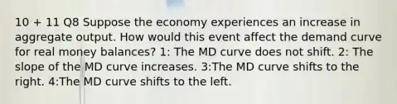 10 + 11 Q8 Suppose the economy experiences an increase in aggregate output. How would this event affect the demand curve for real money balances? 1: The MD curve does not shift. 2: The slope of the MD curve increases. 3:The MD curve shifts to the right. 4:The MD curve shifts to the left.