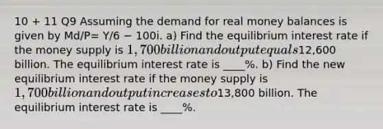 10 + 11 Q9 Assuming the demand for real money balances is given by Md/P= Y/6 − 100i. a) Find the equilibrium interest rate if the money supply is 1,700 billion and output equals12,600 billion. The equilibrium interest rate is ____%. b) Find the new equilibrium interest rate if the money supply is 1,700 billion and output increases to13,800 billion. The equilibrium interest rate is ____%.