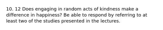 10. 12 Does engaging in random acts of kindness make a difference in happiness? Be able to respond by referring to at least two of the studies presented in the lectures.