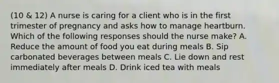 (10 & 12) A nurse is caring for a client who is in the first trimester of pregnancy and asks how to manage heartburn. Which of the following responses should the nurse make? A. Reduce the amount of food you eat during meals B. Sip carbonated beverages between meals C. Lie down and rest immediately after meals D. Drink iced tea with meals