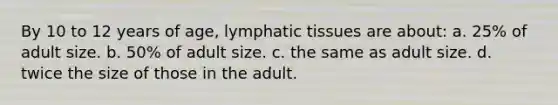 By 10 to 12 years of age, lymphatic tissues are about: a. 25% of adult size. b. 50% of adult size. c. the same as adult size. d. twice the size of those in the adult.