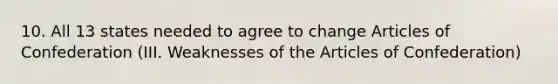 10. All 13 states needed to agree to change Articles of Confederation (III. Weaknesses of the Articles of Confederation)