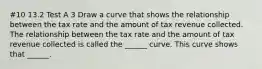 #10 13.2 Test A 3 Draw a curve that shows the relationship between the tax rate and the amount of tax revenue collected. The relationship between the tax rate and the amount of tax revenue collected is called the​ ______ curve. This curve shows that​ ______.