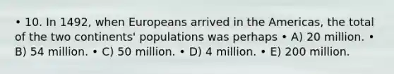 • 10. In 1492, when Europeans arrived in the Americas, the total of the two continents' populations was perhaps • A) 20 million. • B) 54 million. • C) 50 million. • D) 4 million. • E) 200 million.