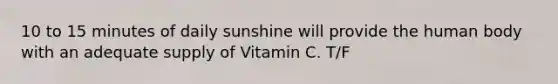 10 to 15 minutes of daily sunshine will provide the human body with an adequate supply of Vitamin C. T/F