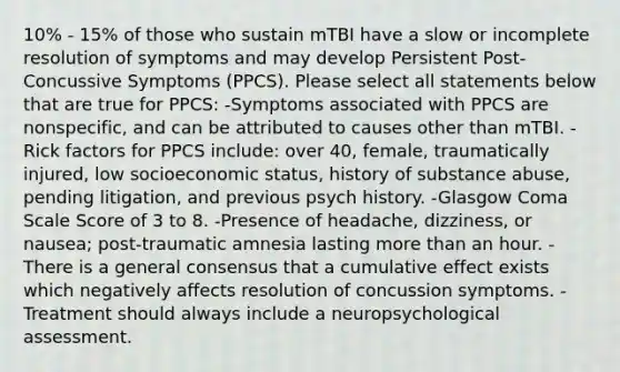 10% - 15% of those who sustain mTBI have a slow or incomplete resolution of symptoms and may develop Persistent Post-Concussive Symptoms (PPCS). Please select all statements below that are true for PPCS: -Symptoms associated with PPCS are nonspecific, and can be attributed to causes other than mTBI. -Rick factors for PPCS include: over 40, female, traumatically injured, low socioeconomic status, history of substance abuse, pending litigation, and previous psych history. -Glasgow Coma Scale Score of 3 to 8. -Presence of headache, dizziness, or nausea; post-traumatic amnesia lasting more than an hour. -There is a general consensus that a cumulative effect exists which negatively affects resolution of concussion symptoms. -Treatment should always include a neuropsychological assessment.