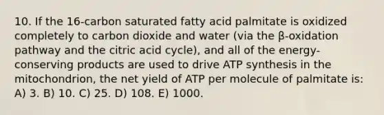 10. If the 16-carbon saturated fatty acid palmitate is oxidized completely to carbon dioxide and water (via the β-oxidation pathway and the citric acid cycle), and all of the energy-conserving products are used to drive ATP synthesis in the mitochondrion, the net yield of ATP per molecule of palmitate is: A) 3. B) 10. C) 25. D) 108. E) 1000.