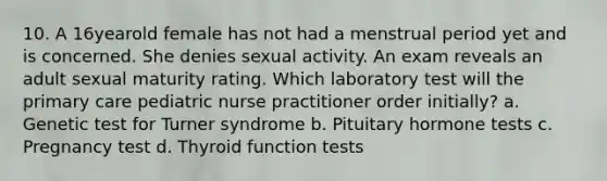 10. A 16yearold female has not had a menstrual period yet and is concerned. She denies sexual activity. An exam reveals an adult sexual maturity rating. Which laboratory test will the primary care pediatric nurse practitioner order initially? a. Genetic test for Turner syndrome b. Pituitary hormone tests c. Pregnancy test d. Thyroid function tests