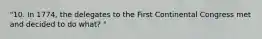 "10. In 1774, the delegates to the First Continental Congress met and decided to do what? "