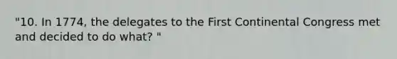 "10. In 1774, the delegates to the First Continental Congress met and decided to do what? "