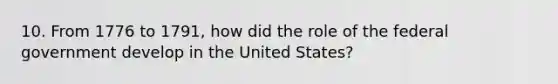 10. From 1776 to 1791, how did the role of the federal government develop in the United States?