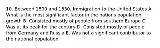 10. Between 1800 and 1830, Immigration to the United States A. What is the most significant factor in the nations population growth B. Consisted mostly of people from southern Europe C. Was at its peak for the century D. Consisted mostly of people from Germany and Russia E. Was not a significant contributor to the national population