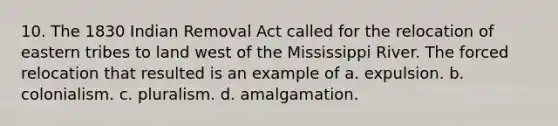 10. The 1830 Indian Removal Act called for the relocation of eastern tribes to land west of the Mississippi River. The forced relocation that resulted is an example of a. expulsion. b. colonialism. c. pluralism. d. amalgamation.